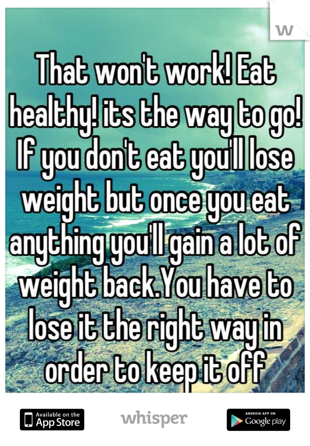 That won't work! Eat healthy! its the way to go! If you don't eat you'll lose weight but once you eat anything you'll gain a lot of weight back.You have to lose it the right way in order to keep it off