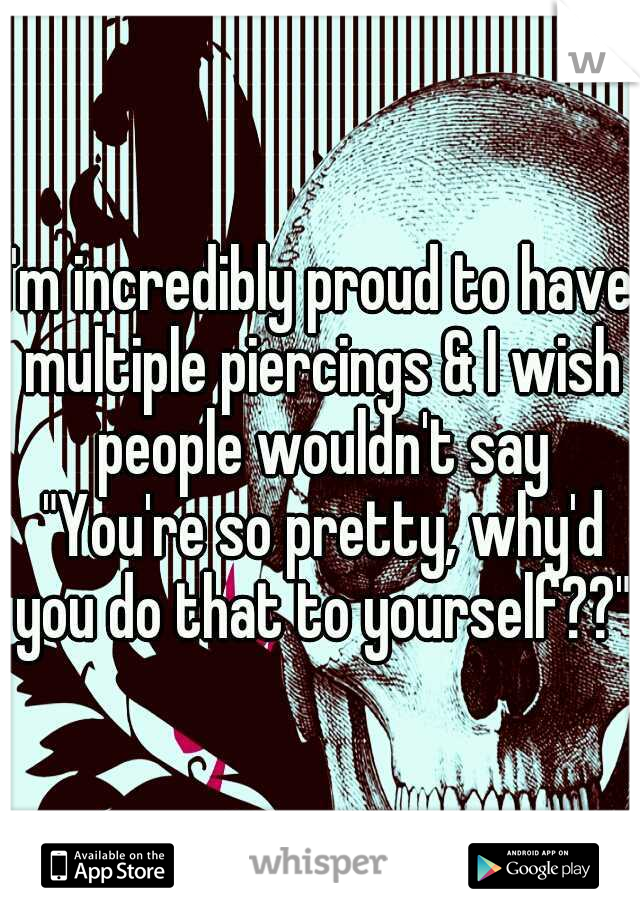 I'm incredibly proud to have multiple piercings & I wish people wouldn't say "You're so pretty, why'd you do that to yourself??"