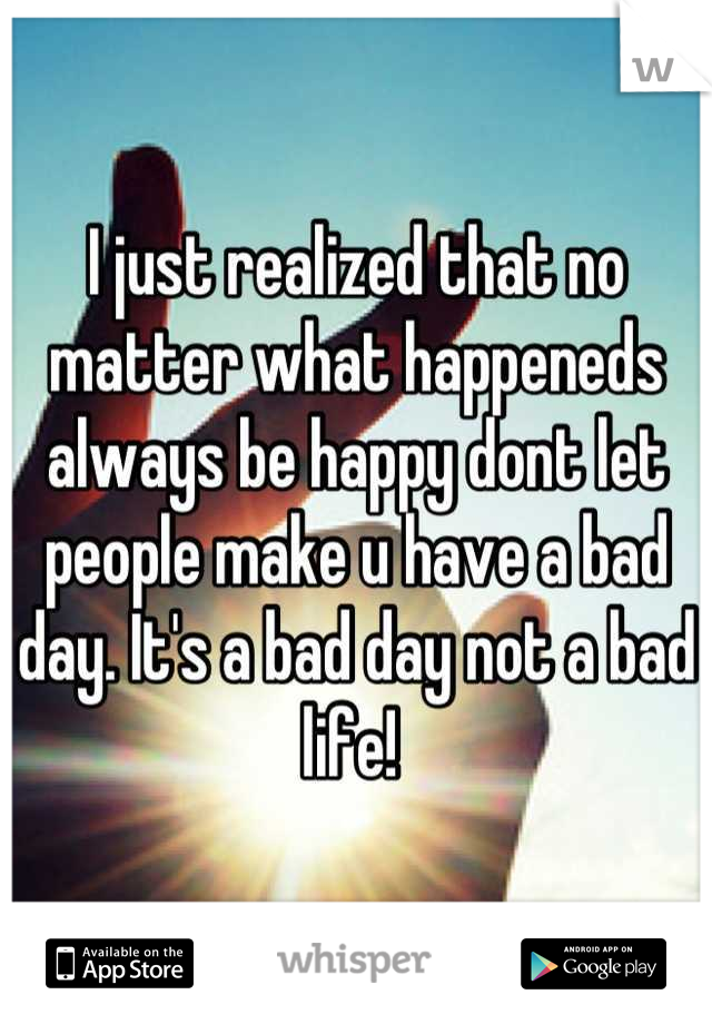 I just realized that no matter what happeneds always be happy dont let people make u have a bad day. It's a bad day not a bad life! 