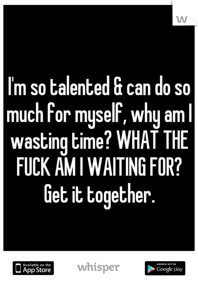 I'm so talented & can do so much for myself, why am I wasting time? WHAT THE FUCK AM I WAITING FOR? Get it together.