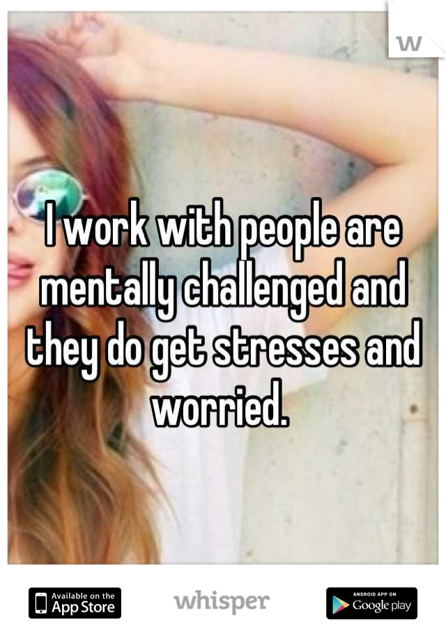 I work with people are mentally challenged and they do get stresses and worried. 
