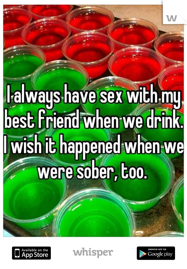 I always have sex with my best friend when we drink. I wish it happened when we were sober, too. 