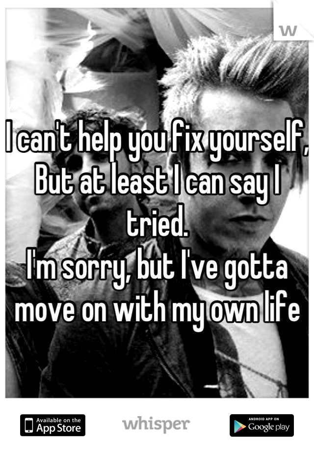 I can't help you fix yourself,
But at least I can say I tried.
I'm sorry, but I've gotta move on with my own life