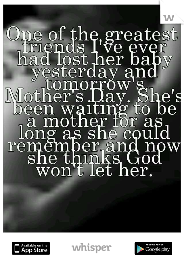 One of the greatest friends I've ever had lost her baby yesterday and tomorrow's Mother's Day. She's been waiting to be a mother for as long as she could remember and now she thinks God won't let her.