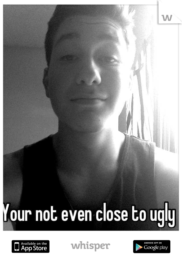Your not even close to ugly