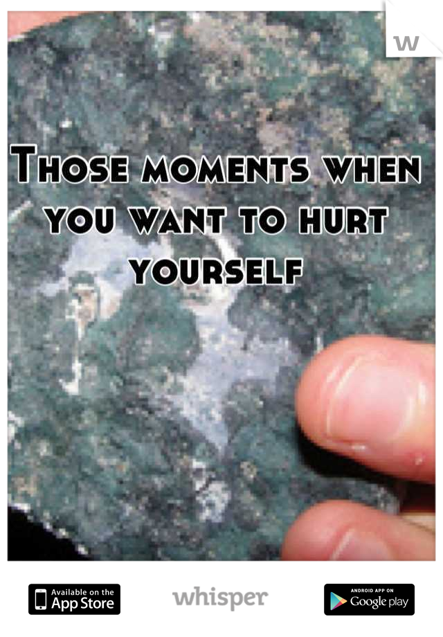 Those moments when you want to hurt yourself