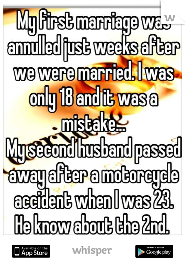 My first marriage was annulled just weeks after we were married. I was only 18 and it was a mistake... 
My second husband passed away after a motorcycle accident when I was 23. 
He know about the 2nd. 