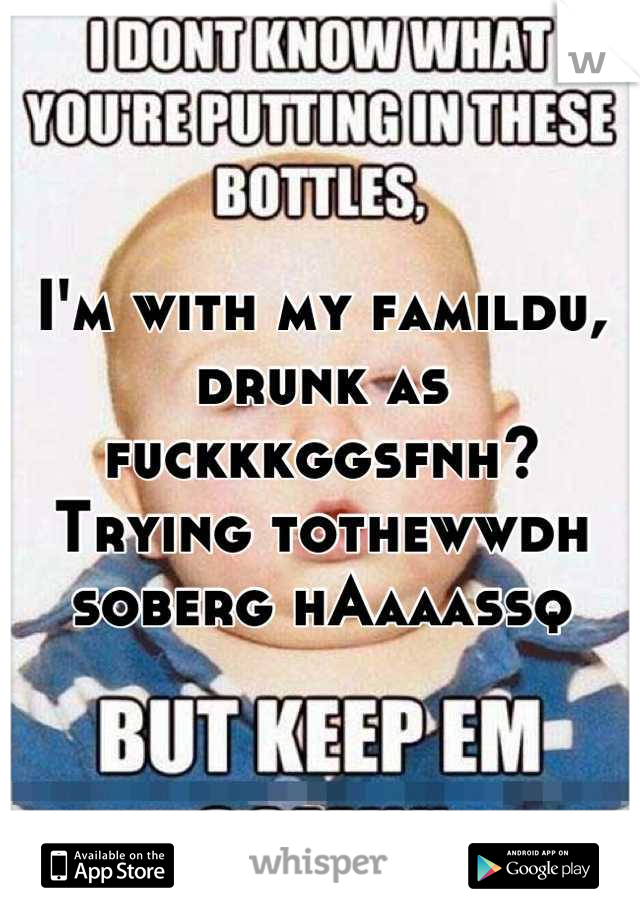 I'm with my famildu, drunk as fuckkkggsfnh? Trying tothewwdh soberg hAaaassq