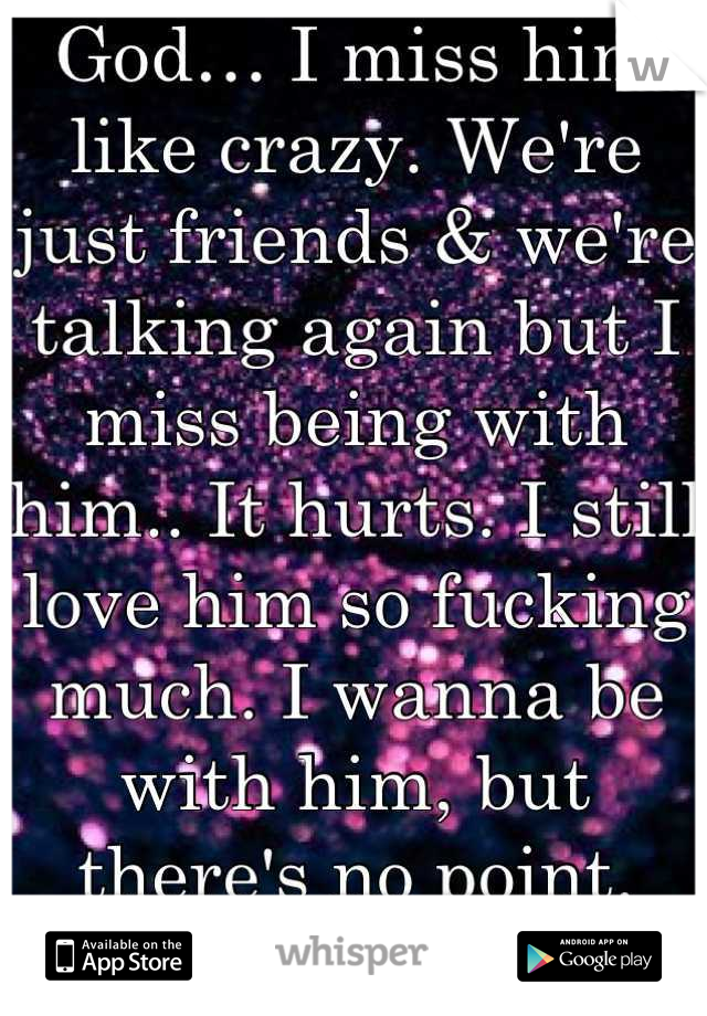 God… I miss him like crazy. We're just friends & we're talking again but I miss being with him.. It hurts. I still love him so fucking much. I wanna be with him, but there's no point. This sucks..  