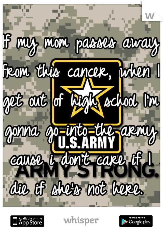 If my mom passes away from this cancer, when I get out of high school I'm gonna go into the army cause i don't care if I die if she's not here. 