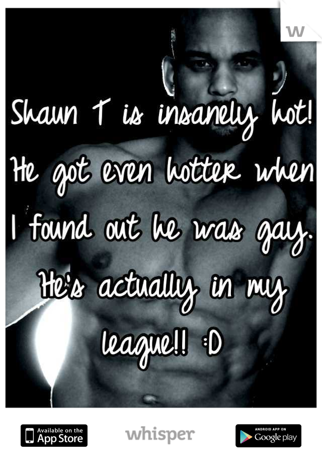 Shaun T is insanely hot! He got even hotter when I found out he was gay. He's actually in my league!! :D