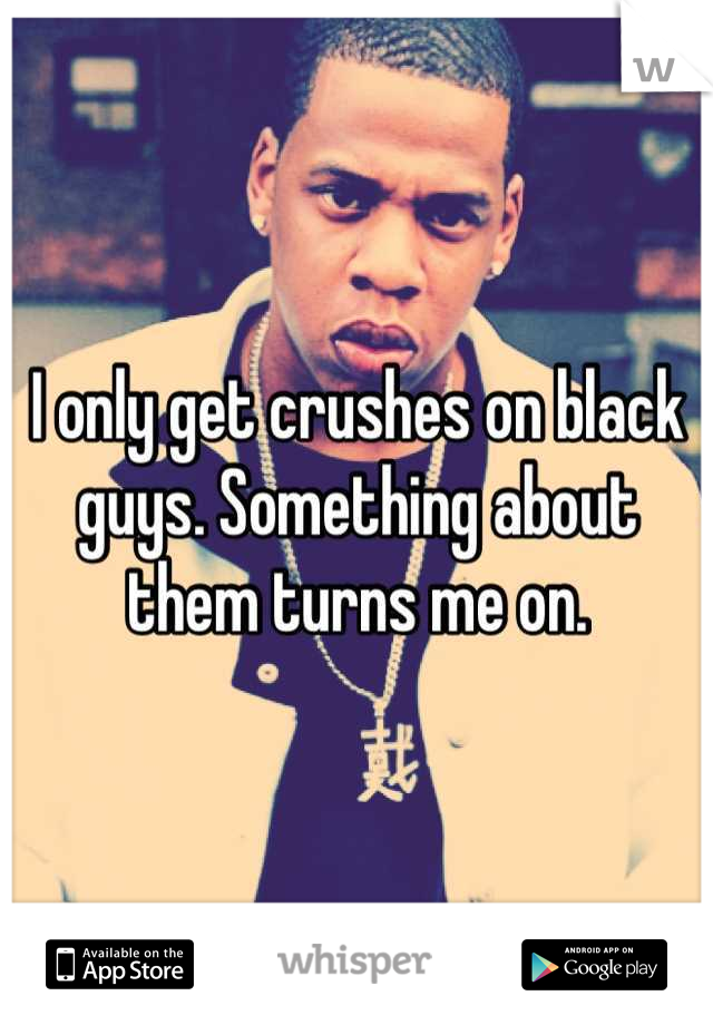 I only get crushes on black guys. Something about them turns me on.