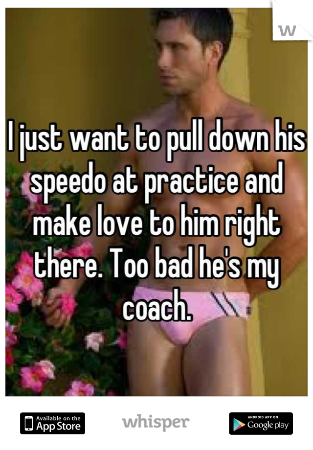 I just want to pull down his speedo at practice and make love to him right there. Too bad he's my coach.