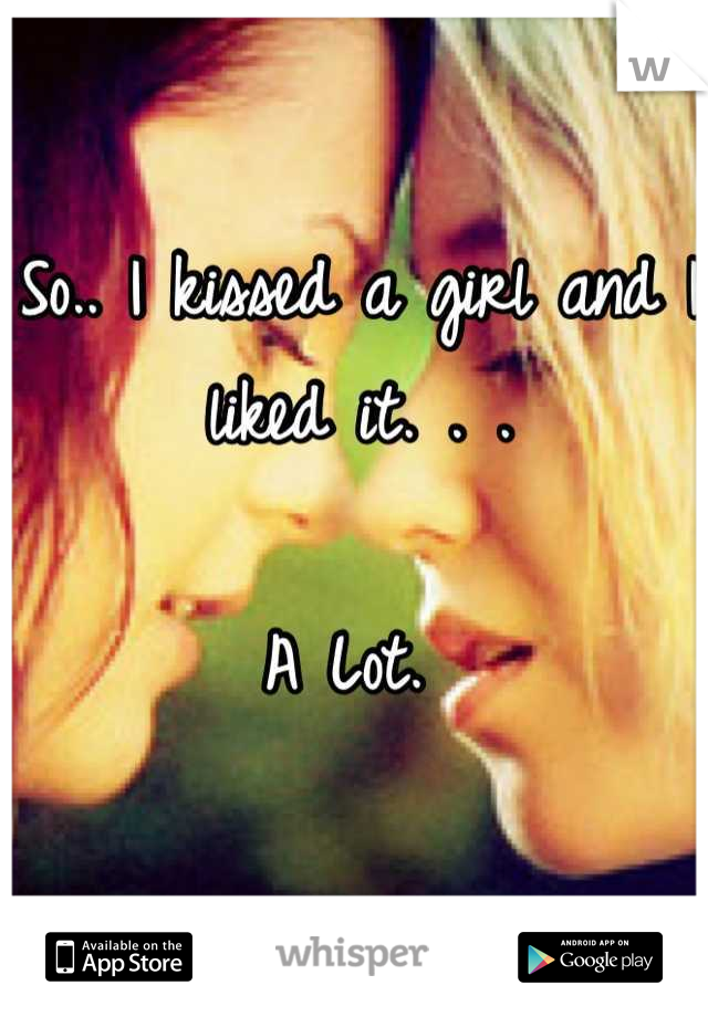 So.. I kissed a girl and I liked it. . . 

A Lot. 