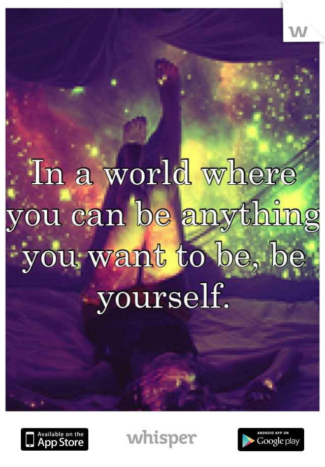 In a world where you can be anything you want to be, be yourself.