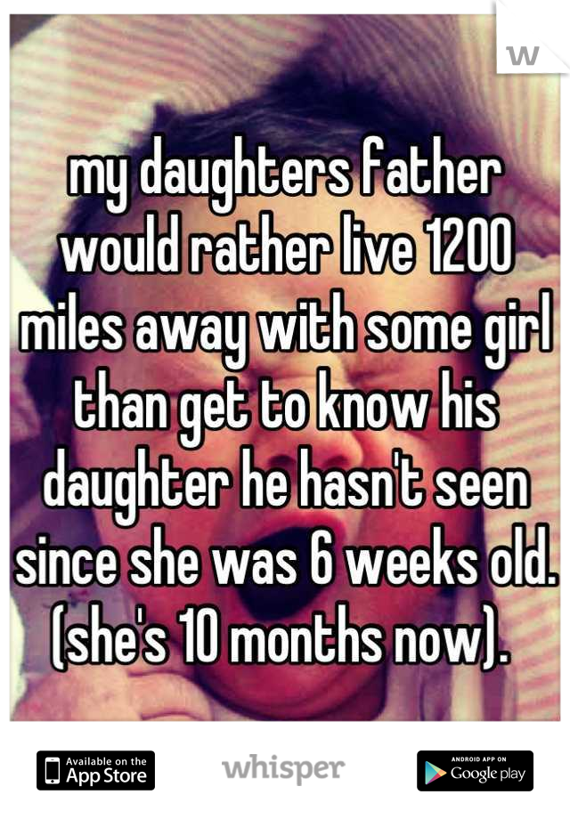 my daughters father would rather live 1200 miles away with some girl than get to know his daughter he hasn't seen since she was 6 weeks old.(she's 10 months now). 