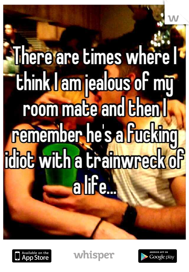 There are times where I think I am jealous of my room mate and then I remember he's a fucking idiot with a trainwreck of a life...

