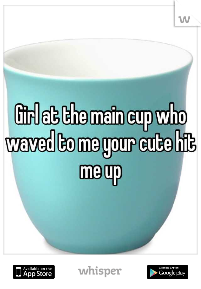 Girl at the main cup who waved to me your cute hit me up