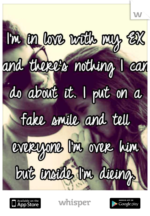 I'm in love with my EX and there's nothing I can do about it. I put on a fake smile and tell everyone I'm over him but inside I'm dieing.