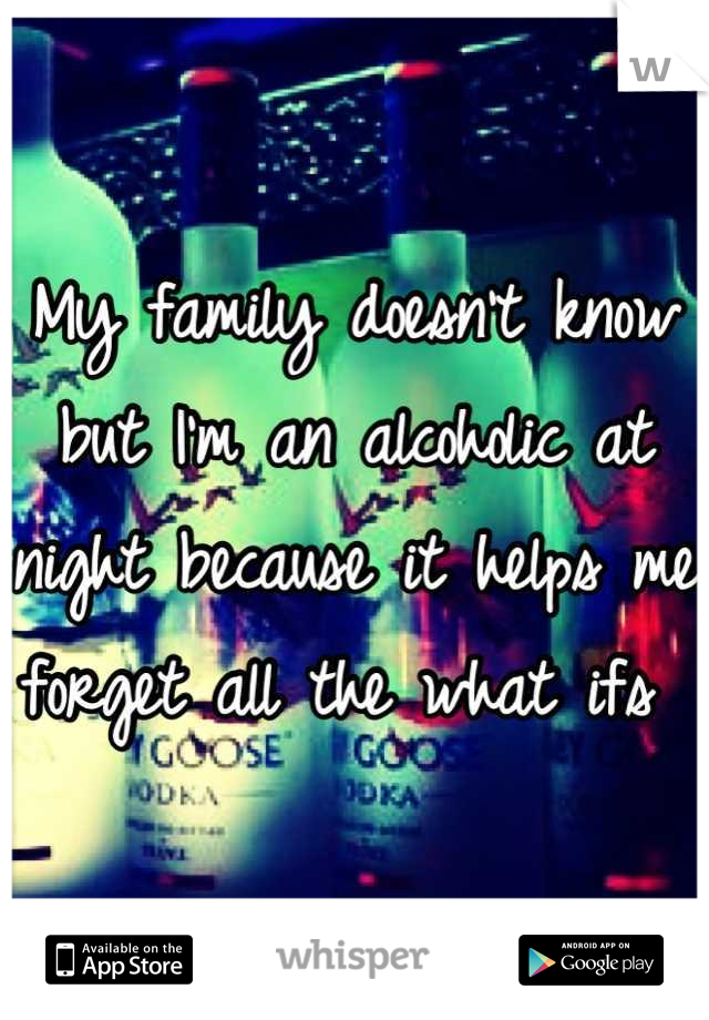 My family doesn't know but I'm an alcoholic at night because it helps me forget all the what ifs 