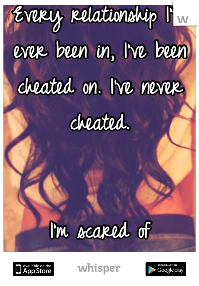 Every relationship I've ever been in, I've been cheated on. I've never cheated. 


I'm scared of relationships now.