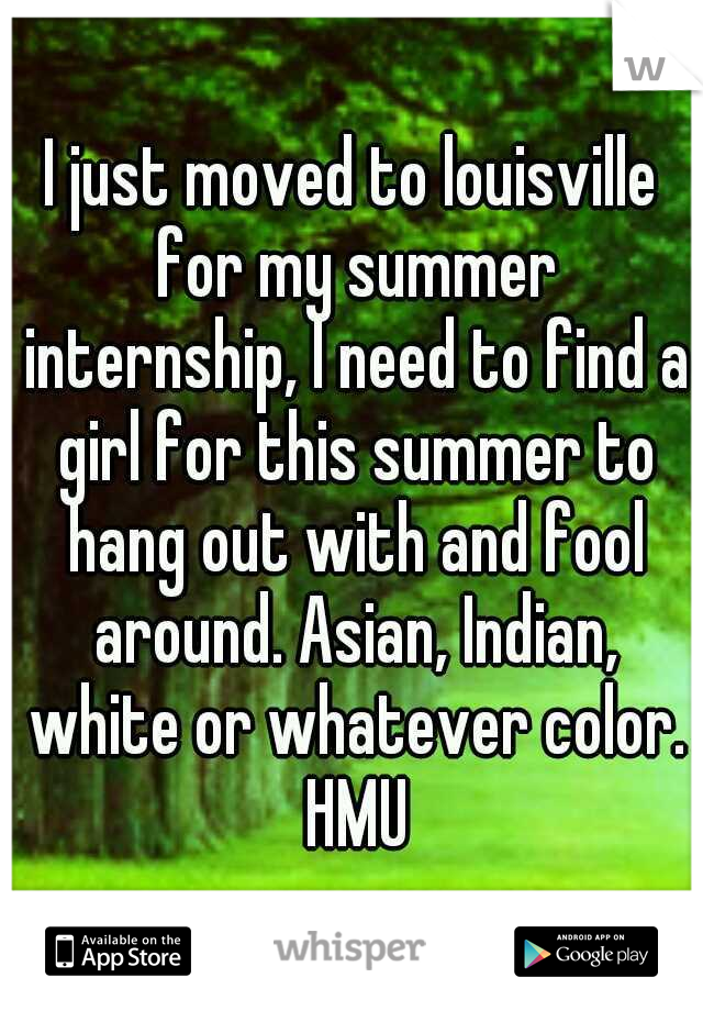 I just moved to louisville for my summer internship, I need to find a girl for this summer to hang out with and fool around. Asian, Indian, white or whatever color. HMU