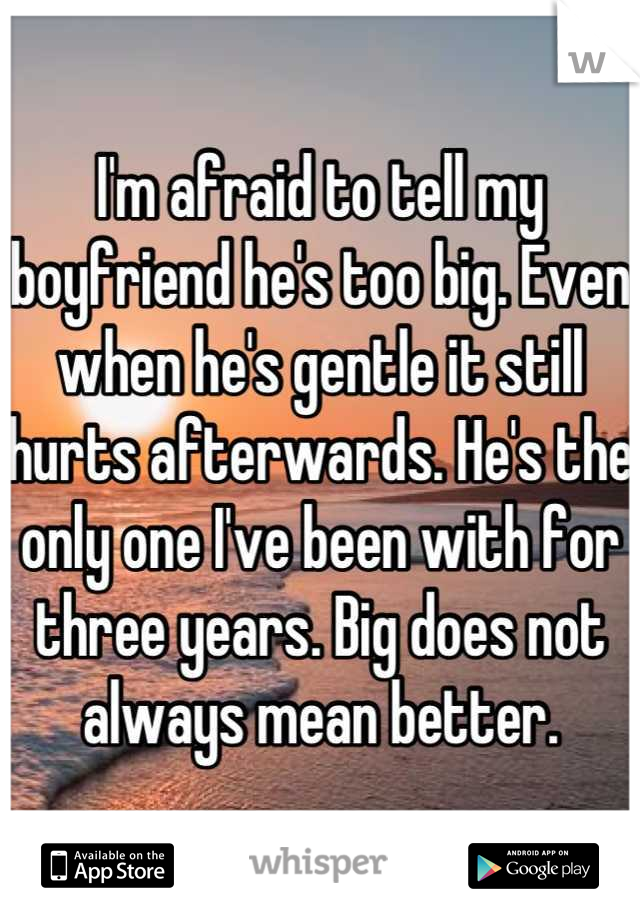 I'm afraid to tell my boyfriend he's too big. Even when he's gentle it still hurts afterwards. He's the only one I've been with for three years. Big does not always mean better.