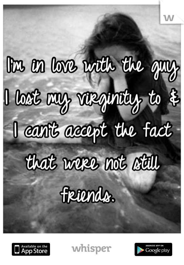 I'm in love with the guy I lost my virginity to & I can't accept the fact that were not still friends. 