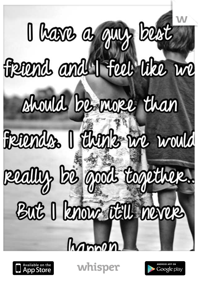 I have a guy best friend and I feel like we should be more than friends. I think we would really be good together.. But I know it'll never happen. 