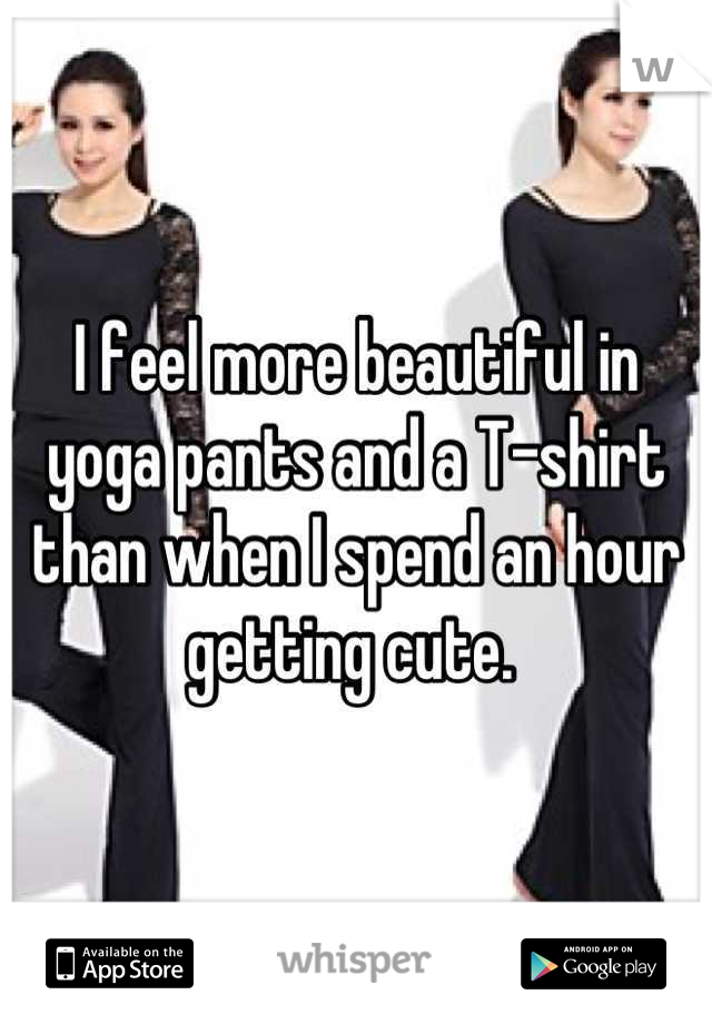 I feel more beautiful in yoga pants and a T-shirt than when I spend an hour getting cute. 