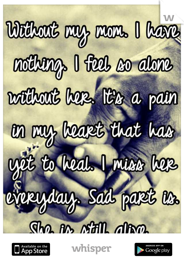 Without my mom. I have nothing. I feel so alone without her. It's a pain in my heart that has yet to heal. I miss her everyday. Sad part is. She is still alive 