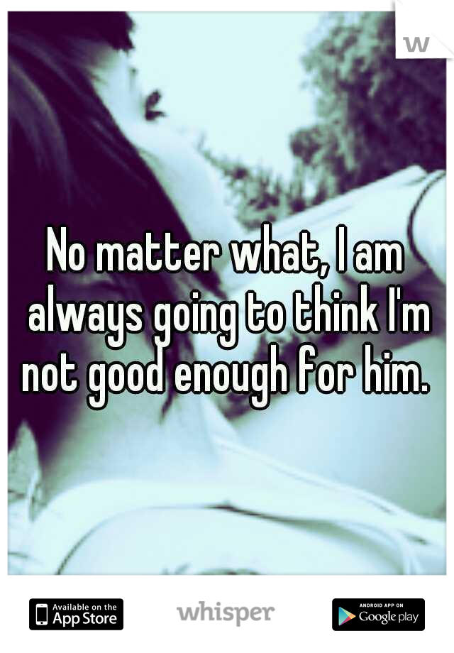 No matter what, I am always going to think I'm not good enough for him. 