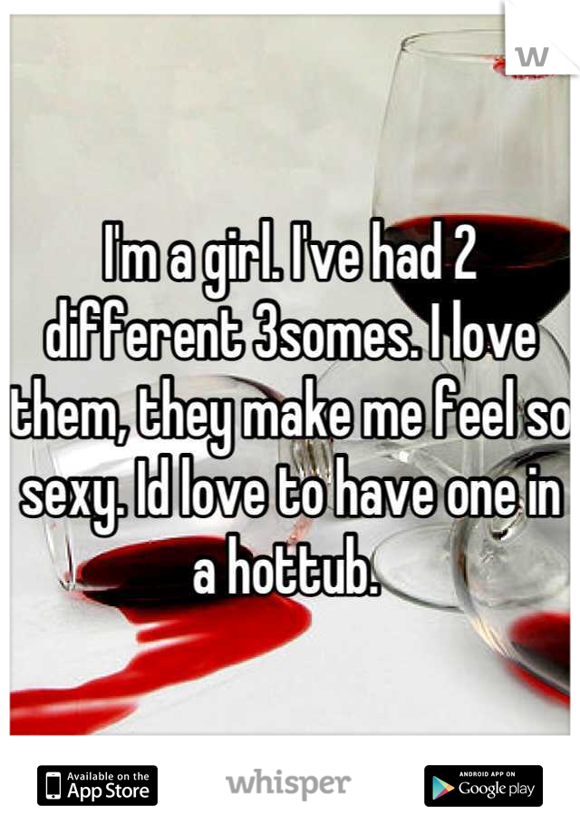 I'm a girl. I've had 2 different 3somes. I love them, they make me feel so sexy. Id love to have one in a hottub. 