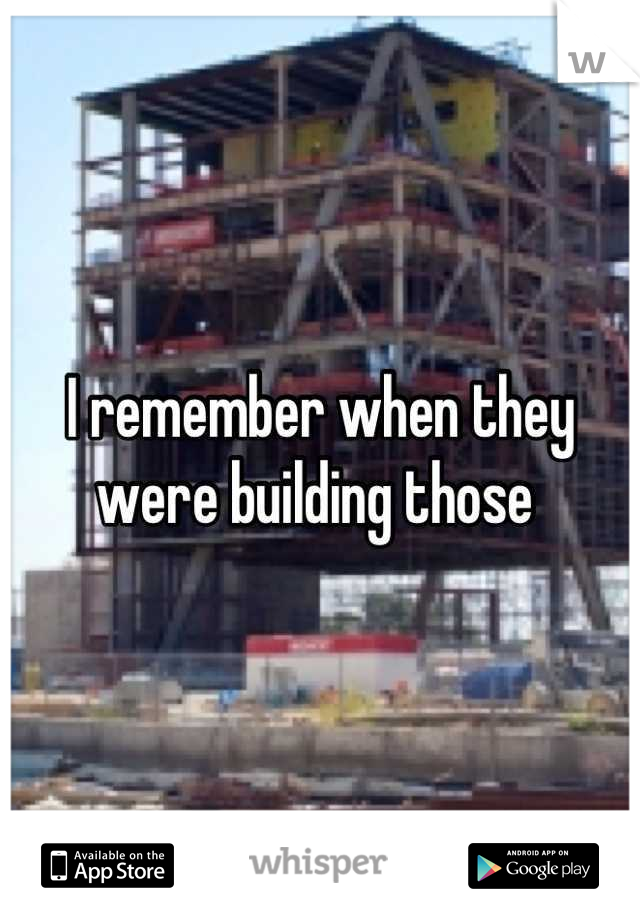 I remember when they were building those 