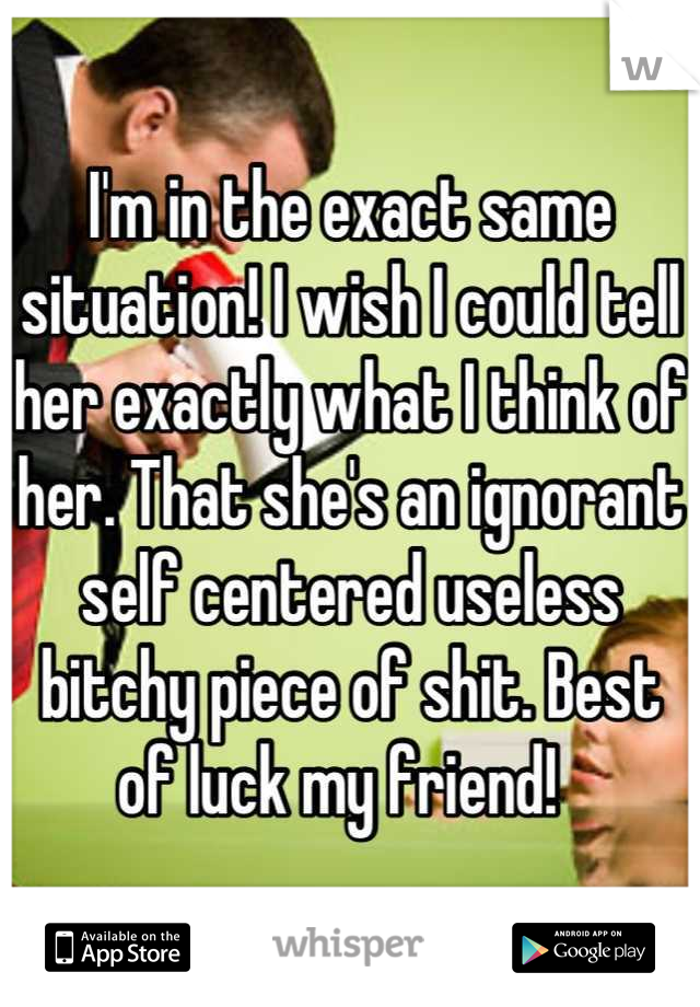 I'm in the exact same situation! I wish I could tell her exactly what I think of her. That she's an ignorant self centered useless bitchy piece of shit. Best of luck my friend!  