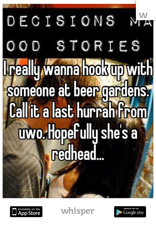 I really wanna hook up with someone at beer gardens. Call it a last hurrah from uwo. Hopefully she's a redhead...