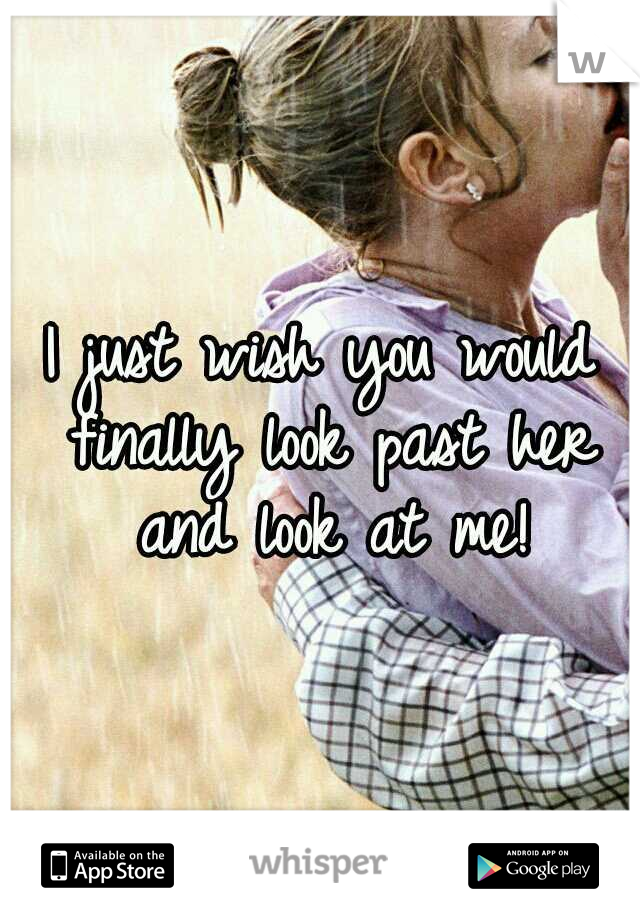 I just wish you would finally look past her and look at me!