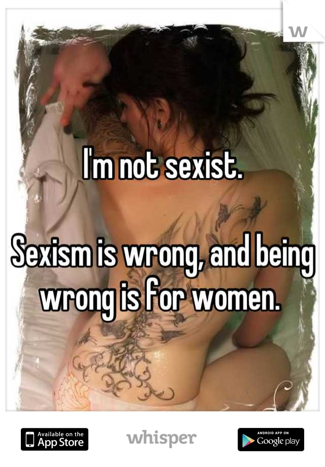 I'm not sexist.

Sexism is wrong, and being wrong is for women. 