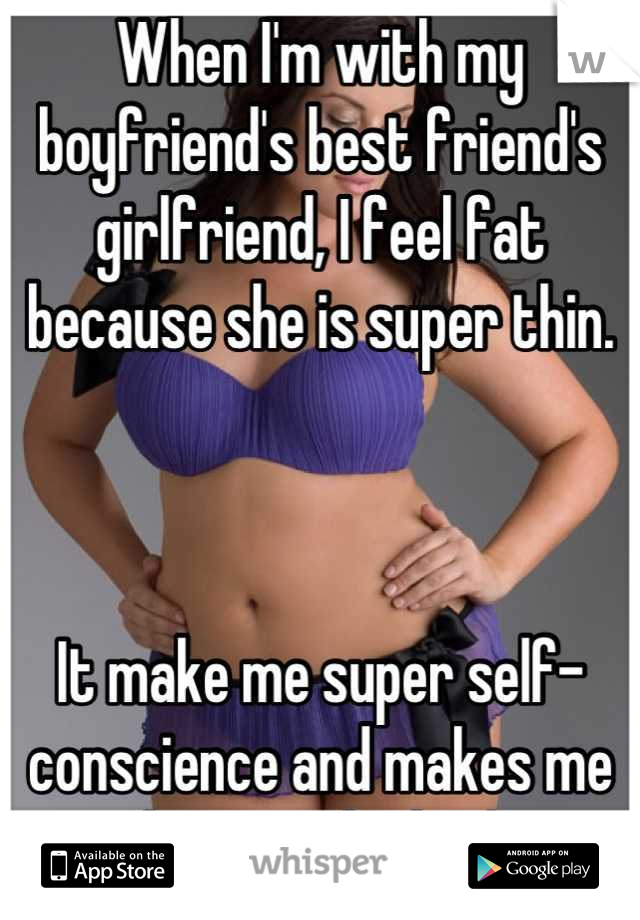 When I'm with my boyfriend's best friend's girlfriend, I feel fat because she is super thin. 



It make me super self-conscience and makes me hate my body :/