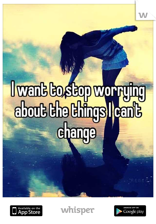 I want to stop worrying about the things I can't change 