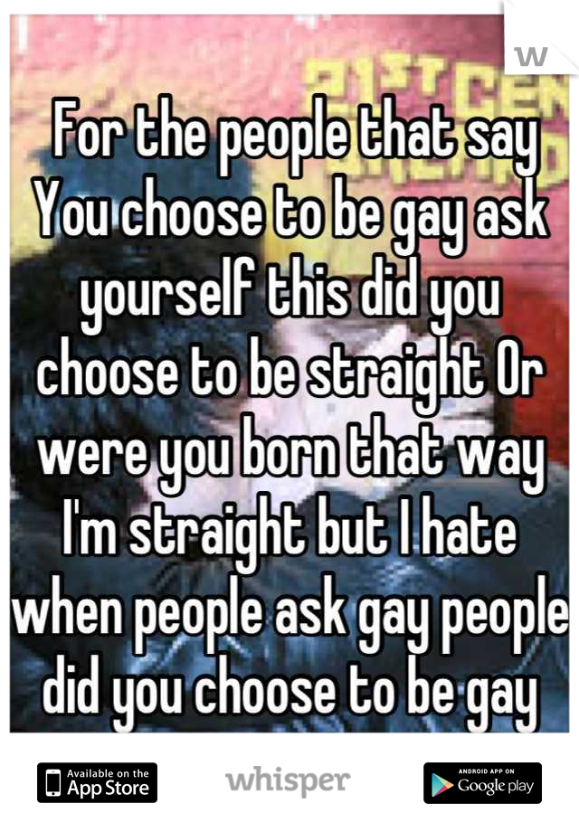  For the people that say You choose to be gay ask yourself this did you choose to be straight Or were you born that way I'm straight but I hate when people ask gay people did you choose to be gay