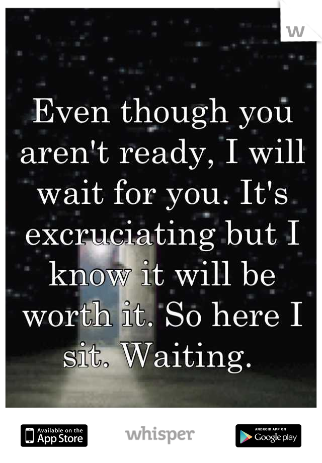 Even though you aren't ready, I will wait for you. It's excruciating but I know it will be worth it. So here I sit. Waiting. 