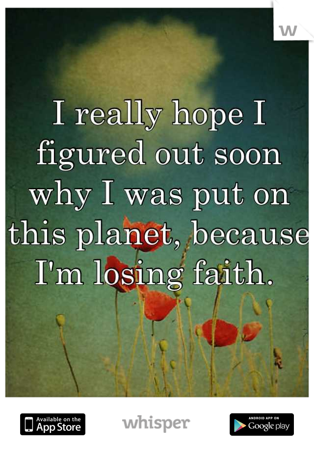 I really hope I figured out soon why I was put on this planet, because I'm losing faith. 