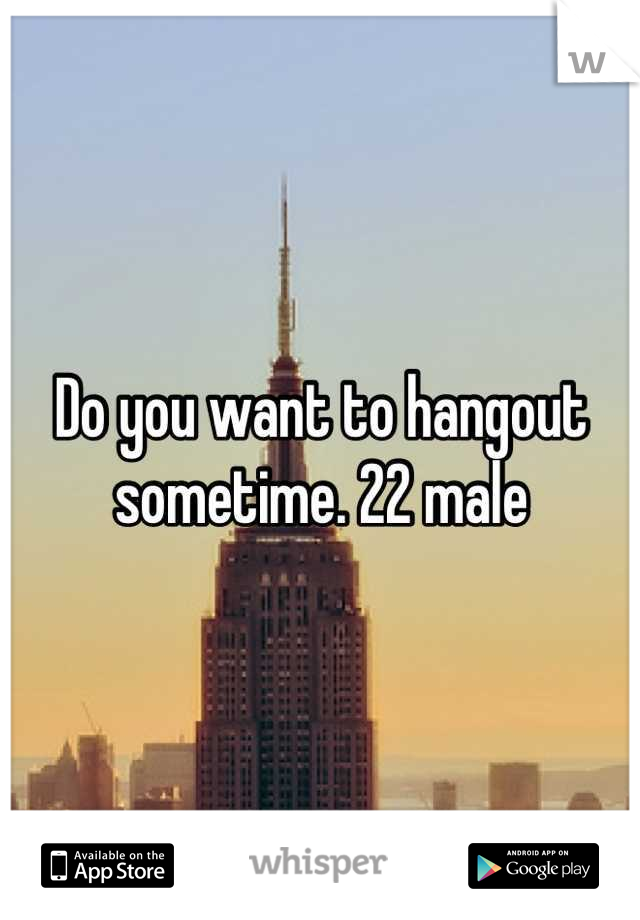 Do you want to hangout sometime. 22 male