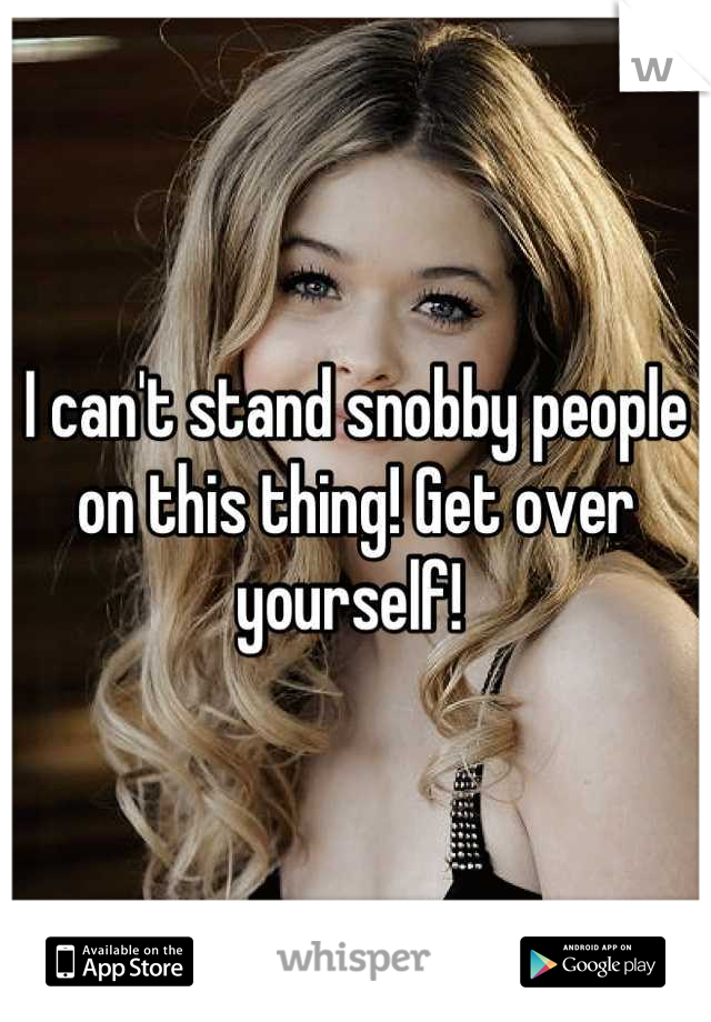 I can't stand snobby people on this thing! Get over yourself! 