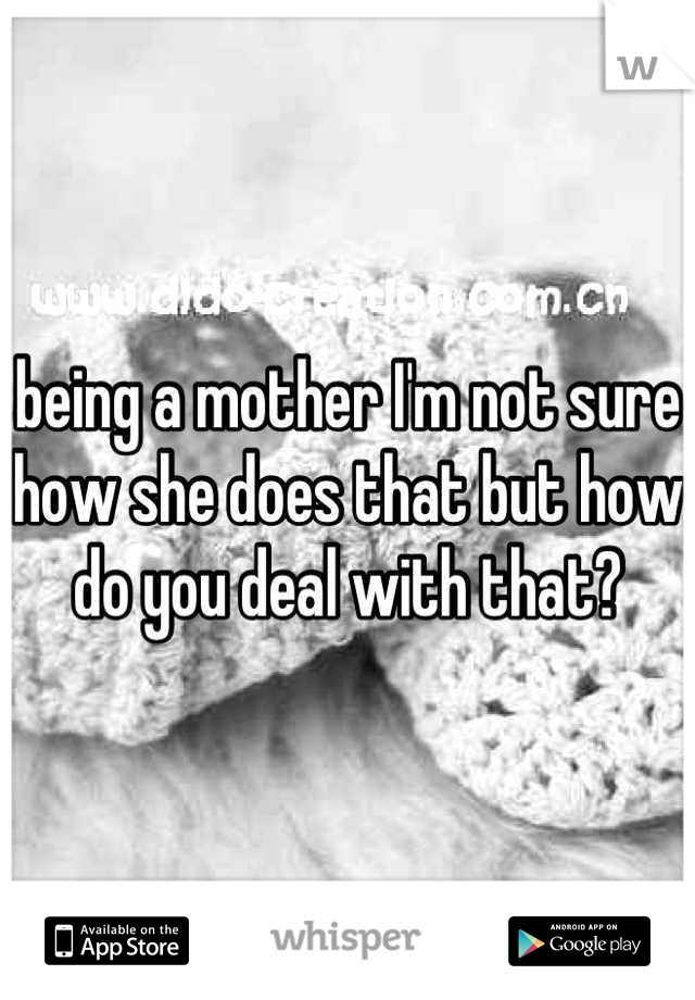 being a mother I'm not sure how she does that but how do you deal with that?