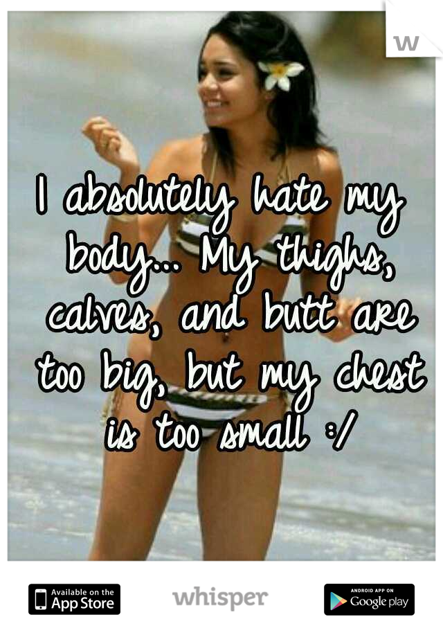 I absolutely hate my body... My thighs, calves, and butt are too big, but my chest is too small :/