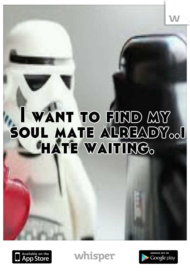 I want to find my soul mate already..i hate waiting.