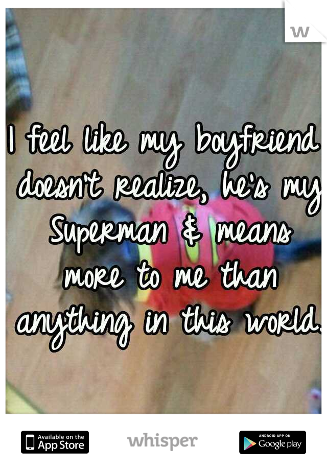 I feel like my boyfriend doesn't realize, he's my Superman & means more to me than anything in this world.