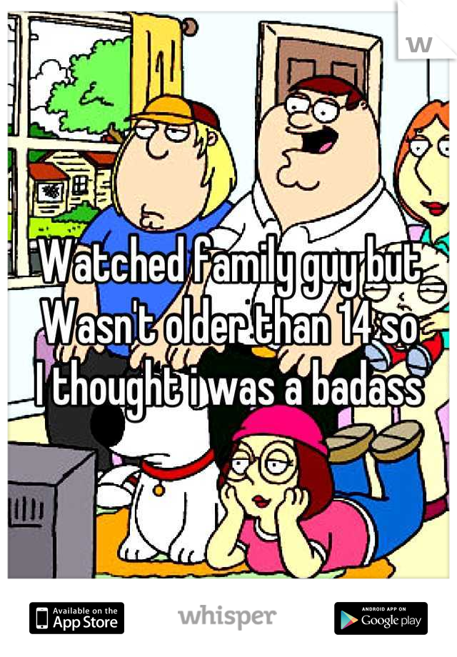 Watched family guy but
Wasn't older than 14 so
I thought i was a badass